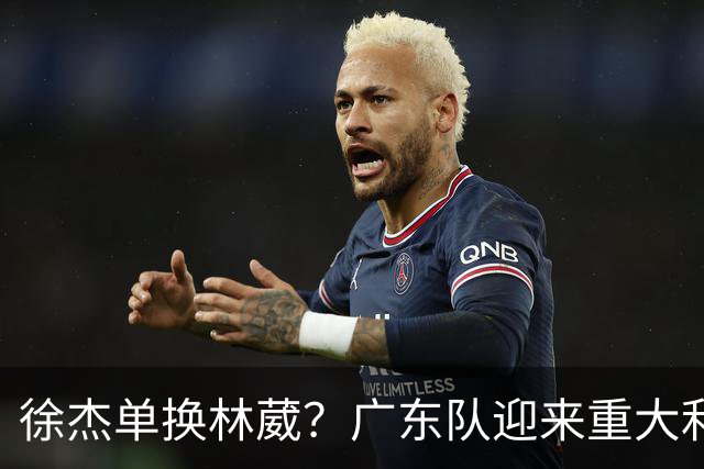 徐杰单换林葳？广东队迎来重大利好，保底能进总决赛了！